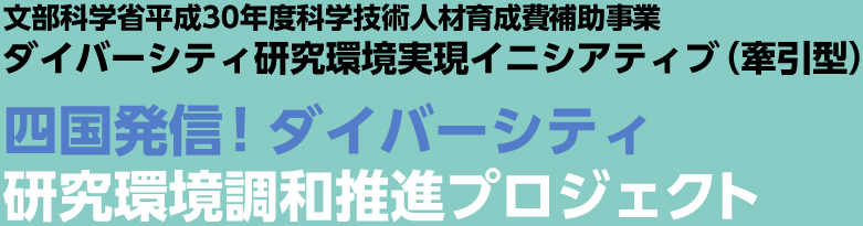 文部科学省平成30年度科学技術人材育成費補助事業 ダイバーシティ研究環境実現イニシアティブ（牽引型） 四国発信！ダイバーシティ研究環境調和推進プロジェクト